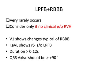 LPFB+RBBB
Very rarely occurs
Consider only if no clinical e/o RVH
• V1 shows changes typical of RBBB
• I,aVL shows rS s/o LPFB
• Duration > 0.12s
• QRS Axis: should be > +90°
 