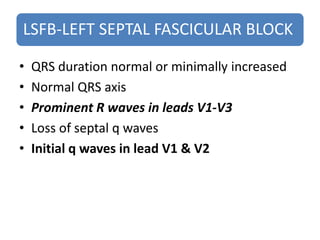LSFB-LEFT SEPTAL FASCICULAR BLOCK
• QRS duration normal or minimally increased
• Normal QRS axis
• Prominent R waves in leads V1-V3
• Loss of septal q waves
• Initial q waves in lead V1 & V2
 