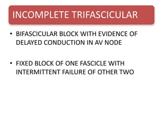 INCOMPLETE TRIFASCICULAR
• BIFASCICULAR BLOCK WITH EVIDENCE OF
DELAYED CONDUCTION IN AV NODE
• FIXED BLOCK OF ONE FASCICLE WITH
INTERMITTENT FAILURE OF OTHER TWO
 