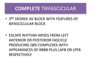 COMPLETE TRIFASCICULAR
• 3RD DEGREE AV BLOCK WITH FEATURES OF
BIFASCICLULAR BLOCK
• ESCAPE RHYTHM ARISES FROM LEFT
ANTERIOR OR POSTERIOR FASCICLE
PRODUCING QRS COMPLEXES WITH
APPEARANCES OF RBBB PLUS LAFB OR LPFB
RESPECTIVELY
 