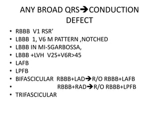 ANY BROAD QRSCONDUCTION
DEFECT
• RBBB V1 RSR’
• LBBB 1, V6 M PATTERN ,NOTCHED
• LBBB IN MI-SGARBOSSA,
• LBBB +LVH V2S+V6R>45
• LAFB
• LPFB
• BIFASCICULAR RBBB+LADR/O RBBB+LAFB
• RBBB+RADR/O RBBB+LPFB
• TRIFASCICULAR
 