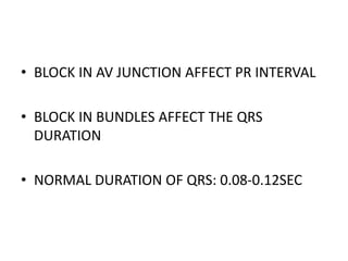 • BLOCK IN AV JUNCTION AFFECT PR INTERVAL
• BLOCK IN BUNDLES AFFECT THE QRS
DURATION
• NORMAL DURATION OF QRS: 0.08-0.12SEC
 