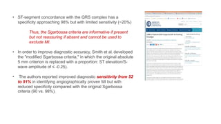 • ST-segment concordance with the QRS complex has a
specificity approaching 98% but with limited sensitivity (~20%)
Thus, the Sgarbossa criteria are informative if present
but not reassuring if absent and cannot be used to
exclude MI.
• In order to improve diagnostic accuracy, Smith et al. developed
the "modified Sgarbossa criteria," in which the original absolute
5 mm criterion is replaced with a proportion: ST elevation/S-
wave amplitude of ≤ -0.25).
• The authors reported improved diagnostic sensitivity from 52
to 91% in identifying angiographically proven MI but with
reduced specificity compared with the original Sgarbossa
criteria (90 vs. 98%).
 