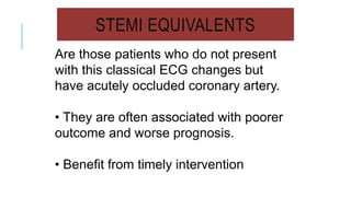 STEMI EQUIVALENTS
Are those patients who do not present
with this classical ECG changes but
have acutely occluded coronary artery.
• They are often associated with poorer
outcome and worse prognosis.
• Benefit from timely intervention
 
