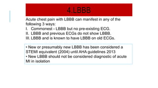 4.LBBB
Acute chest pain with LBBB can manifest in any of the
following 3 ways:
I. Commonest - LBBB but no pre-existing ECG.
II. LBBB and previous ECGs do not show LBBB.
III. LBBB and is known to have LBBB on old ECGs.
• New or presumably new LBBB has been considered a
STEMI equivalent (2004) until AHA guidelines 2013
• New LBBB should not be considered diagnostic of acute
MI in isolation
 