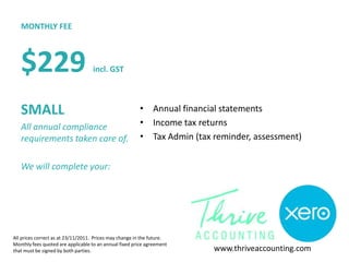 MONTHLY FEE



   $229                            incl. GST



   SMALL                                                • Annual financial statements
   All annual compliance                                • Income tax returns
   requirements taken care of.                          • Tax Admin (tax reminder, assessment)


   We will complete your:




All prices correct as at 23/11/2011. Prices may change in the future.
Monthly fees quoted are applicable to an annual fixed price agreement
that must be signed by both parties.                                     www.thriveaccounting.com
 