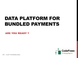 DATA PLATFORM FOR
  BUNDLED PAYMENTS
   ARE YOU READY ?




B Y - A JAY K HA NDE LWA L
 
