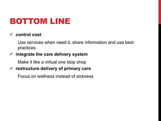 BOTTOM LINE
 control cost
   Use services when need it, share information and use best
   practices
 integrate the care delivery system
   Make it like a virtual one stop shop
 restructure delivery of primary care
   Focus on wellness instead of sickness
 