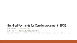 Bundled Payments for Care Improvement (BPCI)
CONTINUING EDUCATION COURSE
NATIONAL BUNDLED PAYMENT COLLABORATIVE
FOR MORE INFORMATION & FURTHER RESOURCES VISIT WWW.NATIONALBUNDL EDPAYMENTCOLLABORATIVE.COM
 