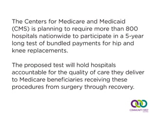 The Centers for Medicare and Medicaid
(CMS) is planning to require more than 800
hospitals nationwide to participate in a 5-year
long test of bundled payments for hip and
knee replacements.
The proposed test will hold hospitals
accountable for the quality of care they deliver
to Medicare beneficiaries receiving these
procedures from surgery through recovery.
 