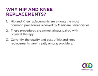 WHY HIP AND KNEE
REPLACEMENTS?
1.	 Hip and Knee replacements are among the most 	
common procedures received by Medicare beneficiaries.
2.	 These procedures are almost always paired with 		
physical therapy.
3.	 Currently, the quality and cost of hip and knee
replacements vary greatly among providers.
 