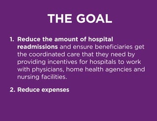 THE GOAL
1.	 Reduce the amount of hospital
readmissions and ensure beneficiaries get
the coordinated care that they need by
providing incentives for hospitals to work
with physicians, home health agencies and
nursing facilities.
2.	Reduce expenses
 