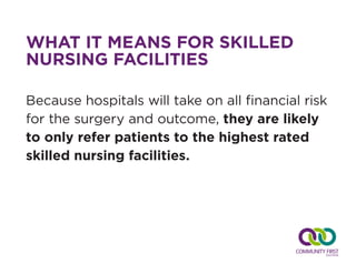 WHAT IT MEANS FOR SKILLED
NURSING FACILITIES
Because hospitals will take on all financial risk
for the surgery and outcome, they are likely
to only refer patients to the highest rated
skilled nursing facilities.
 
