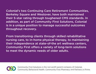 Colonial’s two Continuing Care Retirement Communities,
Berkeley Square and Westover, have both maintained
their 5-star rating through toughened CMS standards. In
addition, as part of Community First Solutions, Colonial
is in a unique position to manage successful outcomes
throughout recovery.
From transitioning clients through skilled rehabilitative
nursing care, to in-home physical therapy, to maintaining
their independence at state-of-the art wellness centers,
Community First offers a variety of long-term solutions 	
to meet the dynamic needs of older adults.
Community First Solutions is the non-profit parent company of Colonial,
Community Behavioral Health, Community First Pharmacy and Partners in Prime.
 
