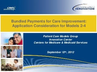 Bundled Payments for Care Improvement:
Application Consideration for Models 2-4

                  Patient Care Models Group
                       Innovation Center
           Centers for Medicare & Medicaid Services


                    September 12th, 2012
 
