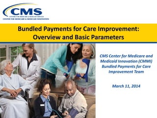 Bundled Payments for Care Improvement:
Overview and Basic Parameters
CMS Center for Medicare and
Medicaid Innovation (CMMI)
Bundled Payments for Care
Improvement Team
March 11, 2014
 