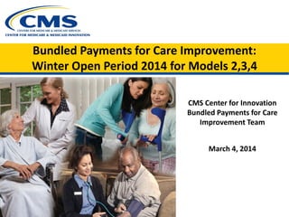 Bundled Payments for Care Improvement:
Winter Open Period 2014 for Models 2,3,4
CMS Center for Innovation
Bundled Payments for Care
Improvement Team
March 4, 2014
 
