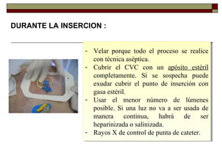 DURANTE LA INSERCION :
- Velar porque todo el proceso se realice
con técnica aséptica.
- Cubrir el CVC con un apósito estéril
completamente. Si se sospecha puede
exudar cubrir el punto de inserción con
gasa estéril.
- Usar el menor número de lúmenes
posible. Si una luz no va a ser usada de
manera continua, habrá de ser
heparinizada o salinizada.
- Rayos X de control de punta de cateter.
- Velar porque todo el proceso se realice
con técnica aséptica.
- Cubrir el CVC con un apósito estéril
completamente. Si se sospecha puede
exudar cubrir el punto de inserción con
gasa estéril.
- Usar el menor número de lúmenes
posible. Si una luz no va a ser usada de
manera continua, habrá de ser
heparinizada o salinizada.
- Rayos X de control de punta de cateter.
 