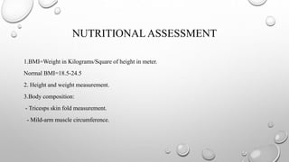 NUTRITIONAL ASSESSMENT
1.BMI=Weight in Kilograms/Square of height in meter.
Normal BMI=18.5-24.5
2. Height and weight measurement.
3.Body composition:
- Tricesps skin fold measurement.
- Mild-arm muscle circumference.
 