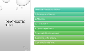DIAGNOSTIC
TEST
Common laboratory indices:
1.Serum pre-albumin
2.Albumin
3. Transferrin
4.Lymphocyte count
5.Hemoglobin/Hematocrit
6.Urine specific gravity
7.24-hour urine test.
 