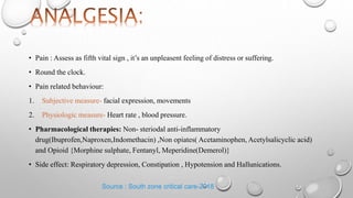 • Pain : Assess as fifth vital sign , it’s an unpleasent feeling of distress or suffering.
• Round the clock.
• Pain related behaviour:
1. Subjective measure- facial expression, movements
2. Physiologic measure- Heart rate , blood pressure.
• Pharmacological therapies: Non- steriodal anti-inflammatory
drug(Ibuprofen,Naproxen,Indomethacin) ,Non opiates( Acetaminophen, Acetylsalicyclic acid)
and Opioid {Morphine sulphate, Fentanyl, Meperidine(Demerol)}
• Side effect: Respiratory depression, Constipation , Hypotension and Hallunications.
Source : South zone critical care-2018
 