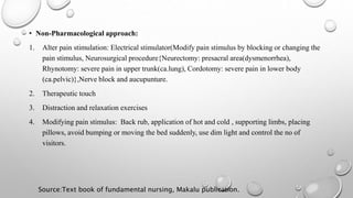 • Non-Pharmacological approach:
1. Alter pain stimulation: Electrical stimulator(Modify pain stimulus by blocking or changing the
pain stimulus, Neurosurgical procedure{Neurectomy: presacral area(dysmenorrhea),
Rhynotomy: severe pain in upper trunk(ca.lung), Cordotomy: severe pain in lower body
(ca.pelvic)},Nerve block and aucupunture.
2. Therapeutic touch
3. Distraction and relaxation exercises
4. Modifying pain stimulus: Back rub, application of hot and cold , supporting limbs, placing
pillows, avoid bumping or moving the bed suddenly, use dim light and control the no of
visitors.
Source:Text book of fundamental nursing, Makalu publication.
 
