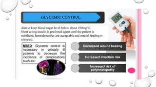 GLYCEMIC CONTROL
Aim to keep blood sugar level below about 180mg/dl.
Short acting insulin is preferred agent until the patient is
stabilized, hemodynamics are acceptable and enteral feeding is
tolerated.
 