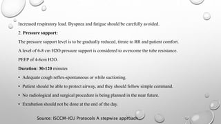 Increased respiratory load. Dyspnea and fatigue should be carefully avoided.
2. Pressure support:
The pressure support level is to be gradually reduced, titrate to RR and patient comfort.
A level of 6-8 cm H2O pressure support is considered to overcome the tube resistance.
PEEP of 4-6cm H2O.
Duration: 30-120 minutes
• Adequate cough reflex-spontaneous or while suctioning.
• Patient should be able to protect airway, and they should follow simple command.
• No radiological and surgical procedure is being planned in the near future.
• Extubation should not be done at the end of the day.
Source: ISCCM-ICU Protocols A stepwise approach
 