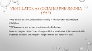 • VAP, defined as a new pneumonia occurring > 48 hours after endotracheal
intubation.
• VAP is common and serious hospital-acquired infection.
• It occurs in up to 20% of pt receiving mechinical ventilation, & is associated with
increased antibiotic use, length of hospitalization and healthcare cost.
 