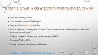 SOURCE : South zone critical care-2018
• Best hand washing practice.
• Head end to be elevated 30-45 degree.
• Oral care with Chlorexidine solution.
• Suction should be done only when required. Closed suction should be encouraged when increased
secretions are anticipated.
• Sedation vacation (early morning sadation should be hold)
• Prevanting VAP by 40%.
• Provide early exercise and early mobilization.
 