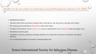 Source:International Society for Infectious Disease
1. INSERTION BUNDLE:
• Maximal sterile barrier precautions (surgical mask, sterile gloves, cap, sterile gown, and large sterile drape).
• Skin cleaning with alcohol-based chlorhexidine (rather than iodine).
• Avoidance of the femoral vein for central venous access in adult patients; use of subclavian rather than jugular veins.
• Standardized insertion packs.
• Availability of insertion guidelines (including indications for central line use) and use of checklists with trained
observers.
• Use of ultrasound guidance for insertion of internal jugular lines.
 