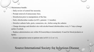 Source:International Society for Infectious Disease
• 2. Maintenance bundle:
- Daily review of central line necessity.
- Prompt removal of unnecessary lines.
- Disinfection prior to manipulation of the line.
- Daily chlorhexidine washes (in ICU, patients > 2 months).
- Disinfect catheter hubs, ports, connectors, etc., before using the catheter.
- Change dressings and disinfect site with alcohol-based chlorhexidine every 5-7 days (change
earlier if soiled).
- Replace administration sets within 96 hours(4days) (immediately if used for blood products or
lipids).
- Ensure appropriate nurse-to-patient ratio in ICU (1:2 or 1:1).
 