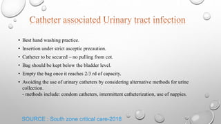 • Best hand washing practice.
• Insertion under strict asceptic precaution.
• Catheter to be secured – no pulling from cot.
• Bag should be kept below the bladder level.
• Empty the bag once it reaches 2/3 rd of capacity.
• Avoiding the use of urinary catheters by considering alternative methods for urine
collection.
- methods include: condom catheters, intermittent catheterization, use of nappies.
SOURCE : South zone critical care-2018
 