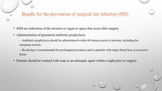 • SSIS are infections of the incision or organ or space that occur after surgery.
• Administration of parenteral antibiotic prophylaxis.
- Antibiotic prophylaxis should be administered within 60 minutes prior to incision, including for
caesarean section.
- Re-dosing is recommended for prolonged procedures and in patients with major blood loss or excessive
burns.
• Patients should be washed with soap or an antiseptic agent within a night prior to surgery.
 