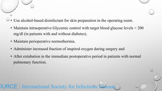 OURCE : International Society for Infectious Disease
• Use alcohol-based disinfectant for skin preparation in the operating room.
• Maintain intraoperative Glycemic control with target blood glucose levels < 200
mg/dl (in patients with and without diabetes).
• Maintain perioperative normothermia.
• Administer increased fraction of inspired oxygen during surgery and
• After extubation in the immediate postoperative period in patients with normal
pulmonary function.
 