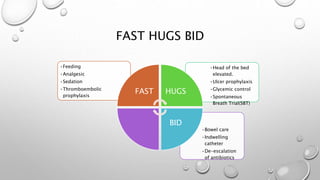 FAST HUGS BID
•Bowel care
•Indwelling
catheter
•De-escalation
of antibiotics
•Head of the bed
elevated.
•Ulcer prophylaxis
•Glycemic control
•Spontaneous
Breath Trial(SBT)
•Feeding
•Analgesic
•Sedation
•Thromboembolic
prophylaxis
FAST HUGS
BID
 