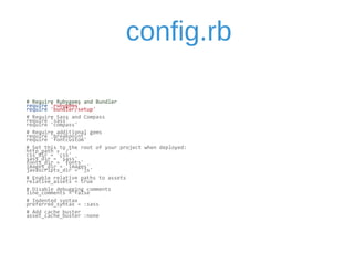 config.rb 
# 
Require 
Rubygems 
and 
Bundler 
require 
'rubygems' 
require 
'bundler/setup' 
# 
Require 
Sass 
and 
Compass 
require 
'sass' 
require 
'compass' 
# 
Require 
additional 
gems 
require 
'breakpoint' 
require 
'fontcustom' 
# 
Set 
this 
to 
the 
root 
of 
your 
project 
when 
deployed: 
http_path 
= 
'/' 
css_dir 
= 
'css' 
sass_dir 
= 
'sass' 
fonts_dir 
= 
'fonts' 
images_dir 
= 
'images' 
javascripts_dir 
= 
'js' 
# 
Enable 
relative 
paths 
to 
assets 
relative_assets 
= 
true 
# 
Disable 
debugging 
comments 
line_comments 
= 
false 
# 
Indented 
syntax 
preferred_syntax 
= 
:sass 
# 
Add 
cache 
buster 
asset_cache_buster 
:none 
 
