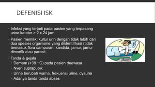 DEFENISI ISK
 Infeksi yang terjadi pada pasien yang terpasang
urine kateter > 2 x 24 jam
 Pasien memiliki kultur urin dengan tidak lebih dari
dua spesies organisme yang diidentifikasi (tidak
termasuk flora campuran, kandida, jamur, jamur
dimorfik atau parasit
 Tanda & gejala
 Demam (>38 ○ C) pada pasien deewasa
 Nyeri suprapubik
 Urine berubah warna, frekuensi urine, dysuria
 Adanya tanda tanda abses
 