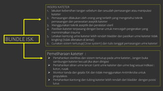 BUNDLE ISK
INSERSI KATETER
1. lakukan kebersihan tangan sebelum dan sesudah pemasangan atau manipulasi
kateter
2. Pemasangan dilakukan oleh orang yang terlatih yang mengetahui teknik
pemasangan dan perawatan aseptik kateter
3. Menggunakan teknik aseptik dan peralatan steril
4. Pastikan kateter terpasang dengan benar untuk mencegah pergerakan yang
meminimalkan trauma
5. Letakan kantong urine kateter lebih rendah bladder dan pastikan urine kateter tidak
kingking (tidak diletakan di lantai)
6. Gunakan sistem tertutup(Close system) dan tulis tanggal pemasangan urine kateter
Pemeliharaan kateter :
 Pertahankan sterilitas dan sistem tertutup pada urine kateter, Jangan buka
sambungan kateter kecuali jika akan diirigasi
 Pertahankan aliran urine lancer Ganti urine kateter dan urine bag sesuai indikasi :
kotor, rusak
 Monitor tanda dan gejala ISK dan tidak menggunakan Antimikroba untuk
propylaksis
 Pertahankan kantong dan tubing kateter lebih rendah dari bladder dengan posisi
lurus
 