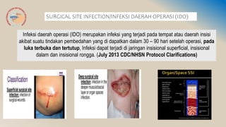 SURGICAL SITE INFECTION/INFEKSI DAERAH OPERASI (IDO)
Infeksi daerah operasi (IDO) merupakan infeksi yang terjadi pada tempat atau daerah insisi
akibat suatu tindakan pembedahan yang di dapatkan dalam 30 – 90 hari setelah operasi, pada
luka terbuka dan tertutup, Infeksi dapat terjadi di jaringan insisional superficial, insisional
dalam dan insisional rongga. (July 2013 CDC/NHSN Protocol Clarifications)
 