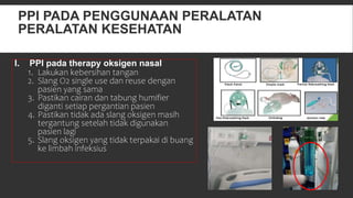PPI PADA PENGGUNAAN PERALATAN
PERALATAN KESEHATAN
I. PPI pada therapy oksigen nasal
1. Lakukan kebersihan tangan
2. Slang O2 single use dan reuse dengan
pasien yang sama
3. Pastikan cairan dan tabung humifier
diganti setiap pergantian pasien
4. Pastikan tidak ada slang oksigen masih
tergantung setelah tidak digunakan
pasien lagi
5. Slang oksigen yang tidak terpakai di buang
ke limbah infeksius
 