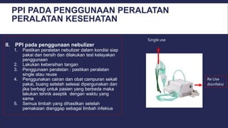 PPI PADA PENGGUNAAN PERALATAN
PERALATAN KESEHATAN
II. PPI pada penggunaan nebulizer
1. Pastikan peralatan nebulizer dalam kondisi siap
pakai dan bersih dan dilakukan test kelayakan
penggunaan
2. Lakukan kebersihan tangan
3. Penggunaan peralatan : pastikan peralatan
single atau reuse
4. Penggunakan cairan dan obat campuran sekali
pakai, buang setelah selesai dipergunakan dan
jika berbagi untuk pasien yang berbeda maka
lakukan tehnik aseptik dengan waktu yang
sama
5. Semua limbah yang dihasilkan setelah
pemakaian dianggap sebagai limbah infekius
Single use
Re Use
disinfeksi
 