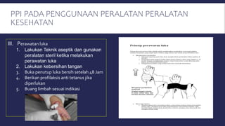 PPI PADA PENGGUNAAN PERALATAN PERALATAN
KESEHATAN
III. Perawatan luka
1. Lakukan Teknik aseptik dan gunakan
peralatan steril ketika melakukan
perawatan luka
2. Lakukan kebersihan tangan
3. Buka penutup luka bersih setelah 48 Jam
4. Berikan profilaksis anti tetanus jika
diperlukan
5. Buang limbah sesuai indikasi
 