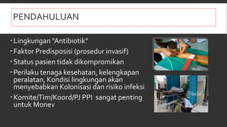 PENDAHULUAN
 Healthcare Associated Infection (HAIs)
Lingkungan "Antibiotik"
Faktor Predisposisi (prosedur invasif)
Status pasien tidak dikompromikan
Perilaku tenaga kesehatan, kelengkapan
peralatan, Kondisi lingkungan akan
menyebabkan Kolonisasi dan risiko infeksi
Komite/Tim/Koord/PJ PPI sangat penting
untuk Monev
 
