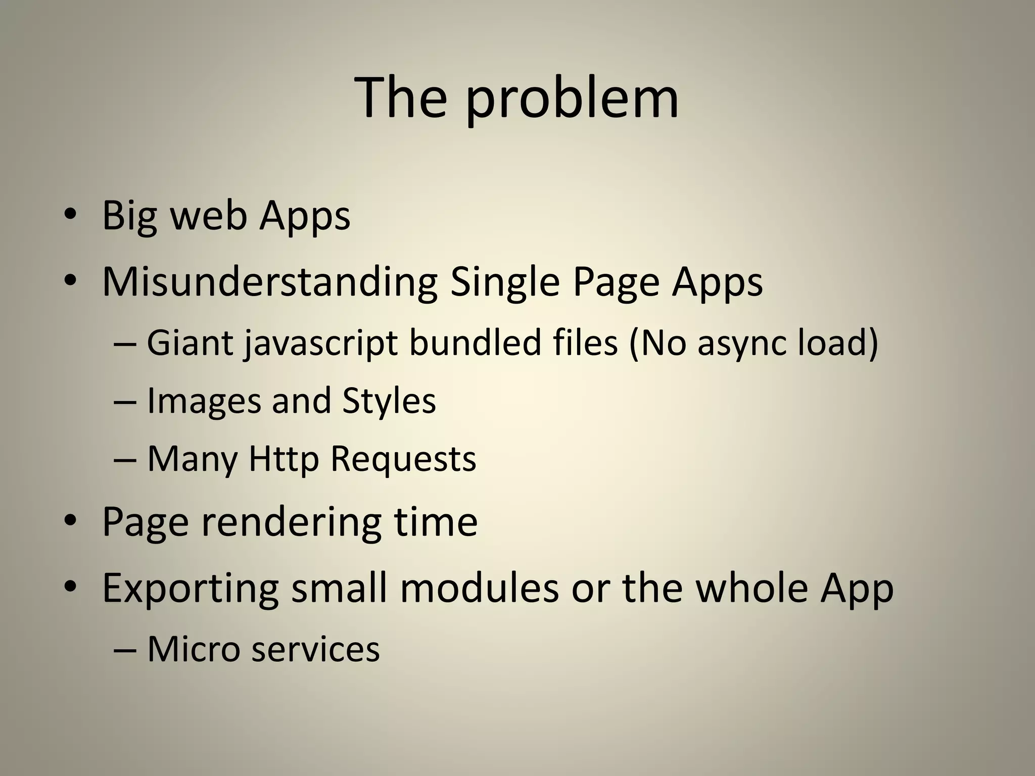 The problem
• Big web Apps
• Misunderstanding Single Page Apps
– Giant javascript bundled files (No async load)
– Images and Styles
– Many Http Requests
• Page rendering time
• Exporting small modules or the whole App
– Micro services
 
