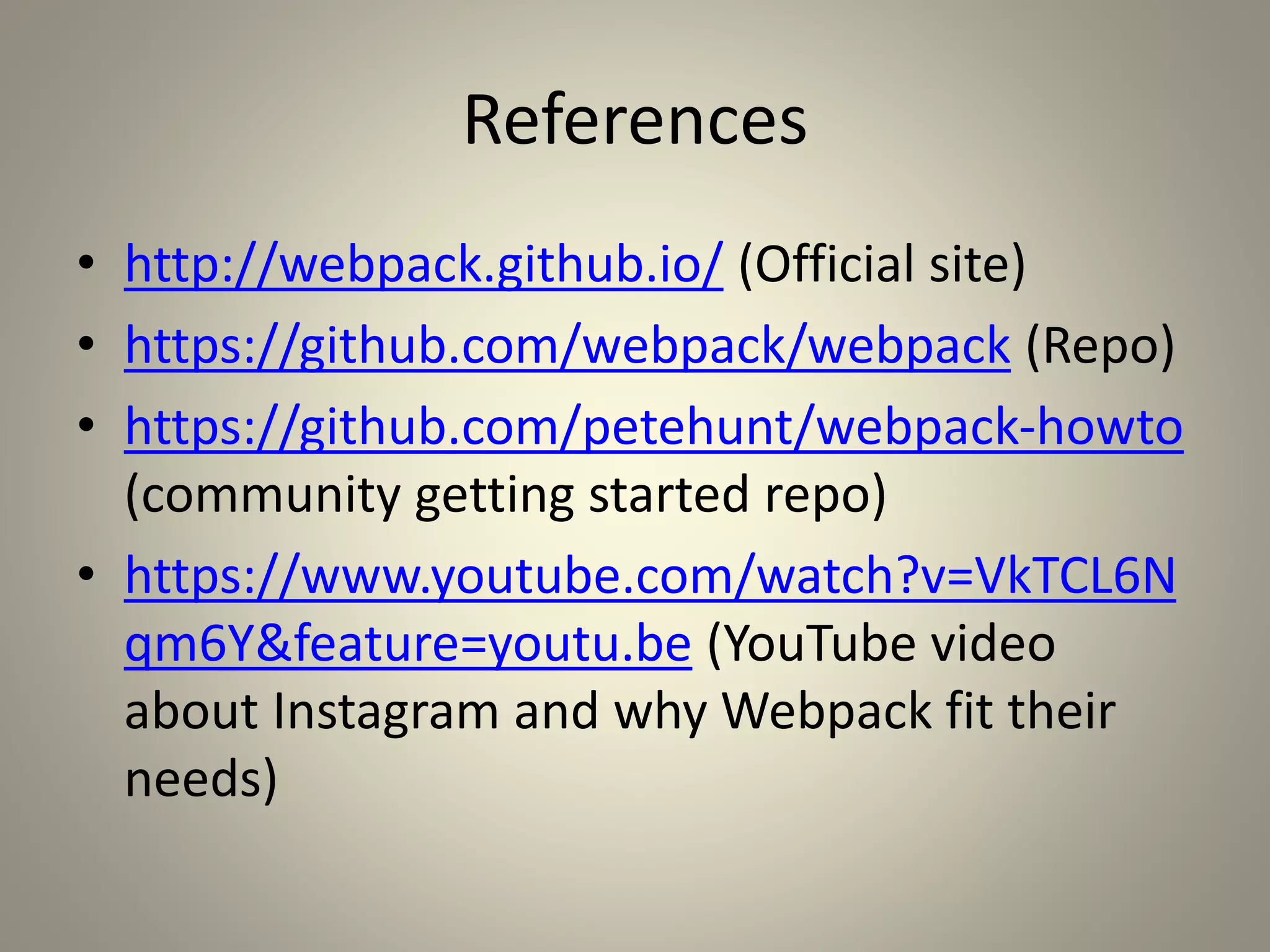 References
• http://webpack.github.io/ (Official site)
• https://github.com/webpack/webpack (Repo)
• https://github.com/petehunt/webpack-howto
(community getting started repo)
• https://www.youtube.com/watch?v=VkTCL6N
qm6Y&feature=youtu.be (YouTube video
about Instagram and why Webpack fit their
needs)
 