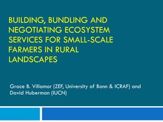BUILDING, BUNDLING AND NEGOTIATING ECOSYSTEM SERVICES FOR SMALL-SCALE FARMERS IN RURAL LANDSCAPES Grace B. Villamor (ZEF, University of Bonn & ICRAF) and David Huberman (IUCN) 