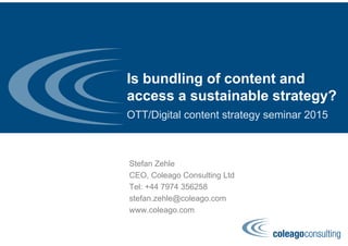 Is bundling of content and
access a sustainable strategy?
OTT/Digital content strategy seminar 2015
Stefan Zehle
CEO, Coleago Consulting Ltd
Tel: +44 7974 356258
stefan.zehle@coleago.com
www.coleago.com
 