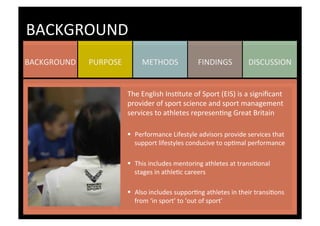 DISCUSSION	
  FINDINGS	
  METHODS	
  PURPOSE	
  BACKGROUND	
  
BACKGROUND	
  
The	
  English	
  InsKtute	
  of	
  Sport	
  (EIS)	
  is	
  a	
  signiﬁcant	
  
provider	
  of	
  sport	
  science	
  and	
  sport	
  management	
  
services	
  to	
  athletes	
  represenKng	
  Great	
  Britain	
  
	
  
§  Performance	
  Lifestyle	
  advisors	
  provide	
  services	
  that	
  
support	
  lifestyles	
  conducive	
  to	
  opKmal	
  performance	
  
§  This	
  includes	
  mentoring	
  athletes	
  at	
  transiKonal	
  
stages	
  in	
  athleKc	
  careers	
  
	
  
§  Also	
  includes	
  supporKng	
  athletes	
  in	
  their	
  transiKons	
  
from	
  ‘in	
  sport’	
  to	
  ‘out	
  of	
  sport’	
  
 