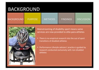 DISCUSSION	
  FINDINGS	
  METHODS	
  PURPOSE	
  BACKGROUND	
  
BACKGROUND	
  
Mainstreaming	
  of	
  disability	
  sport	
  means	
  same	
  
services	
  are	
  now	
  provided	
  to	
  elite	
  para-­‐athletes	
  
	
  
§  There	
  is	
  no	
  empirical	
  research	
  into	
  the	
  out	
  of	
  sport	
  
transiKons	
  of	
  disabled	
  athletes	
  
§  Performance	
  Lifestyle	
  advisers’	
  pracKce	
  is	
  guided	
  by	
  
research	
  conducted	
  exclusively	
  with	
  non-­‐disabled	
  
athletes	
  
	
  
	
  
 